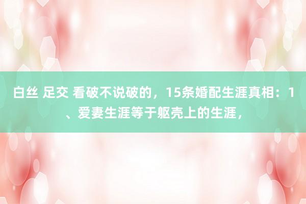 白丝 足交 看破不说破的,15条婚配生涯真相:1、爱妻生涯等于躯壳上的生涯,
