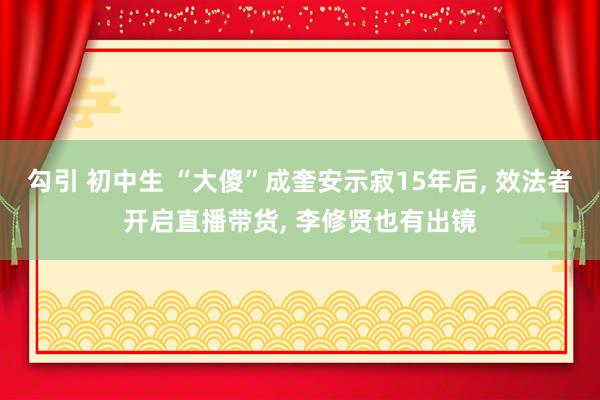 勾引 初中生 “大傻”成奎安示寂15年后， 效法者开启直播带货， 李修贤也有出镜