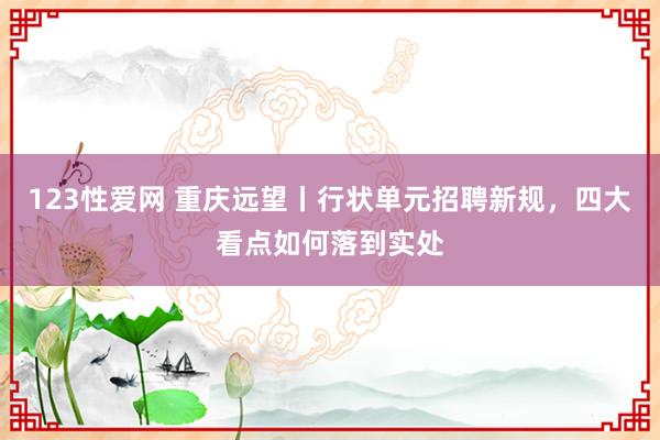 123性爱网 重庆远望丨行状单元招聘新规，四大看点如何落到实处