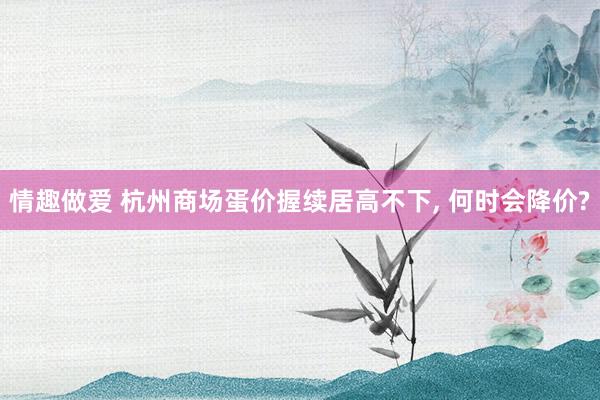 情趣做爱 杭州商场蛋价握续居高不下， 何时会降价?