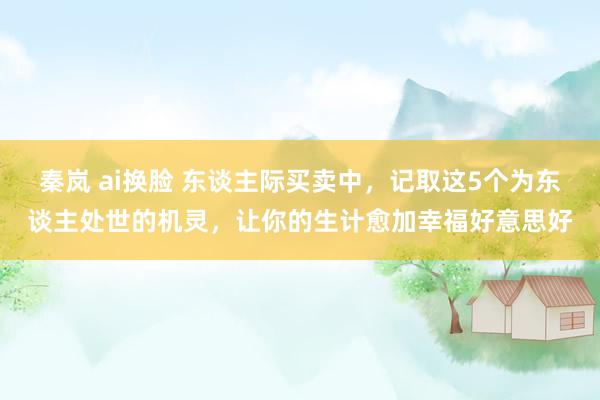 秦岚 ai换脸 东谈主际买卖中,记取这5个为东谈主处世的机灵,让你的生计愈加幸福好意思好