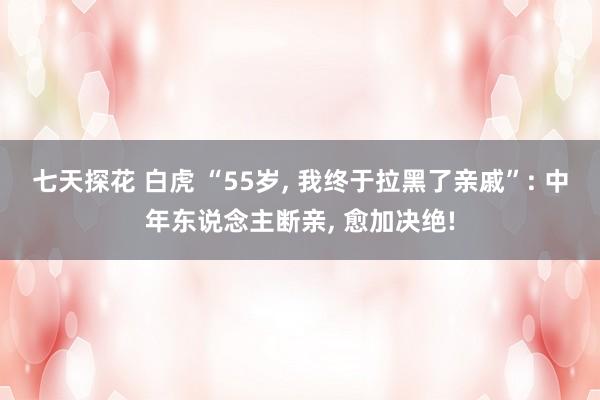 七天探花 白虎 “55岁， 我终于拉黑了亲戚”: 中年东说念主断亲， 愈加决绝!