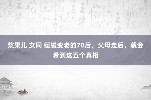 浆果儿 女同 缓缓变老的70后，父母走后，就会看到这五个真相