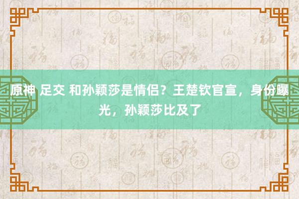 原神 足交 和孙颖莎是情侣？王楚钦官宣，身份曝光，孙颖莎比及了