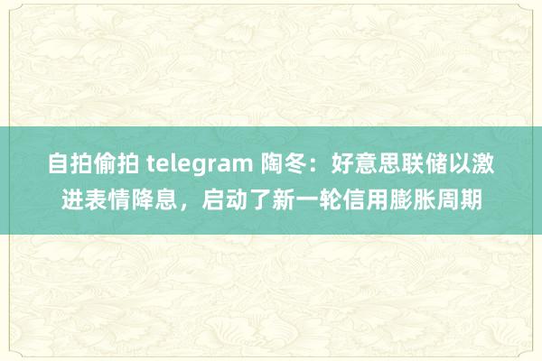 自拍偷拍 telegram 陶冬：好意思联储以激进表情降息，启动了新一轮信用膨胀周期