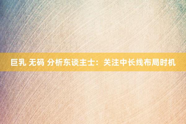 巨乳 无码 分析东谈主士：关注中长线布局时机