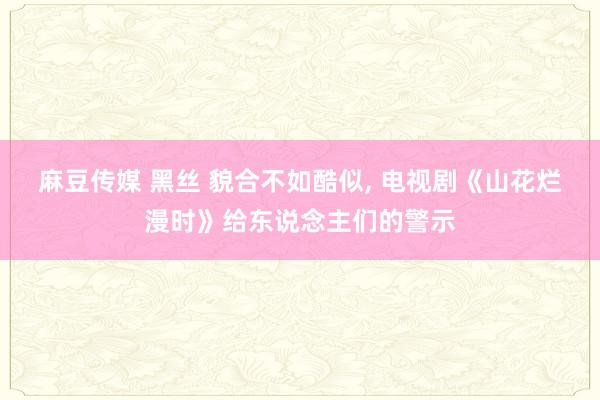 麻豆传媒 黑丝 貌合不如酷似， 电视剧《山花烂漫时》给东说念主们的警示