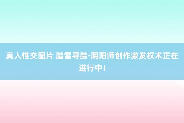 真人性交图片 踏雪寻踪·阴阳师创作激发权术正在进行中！