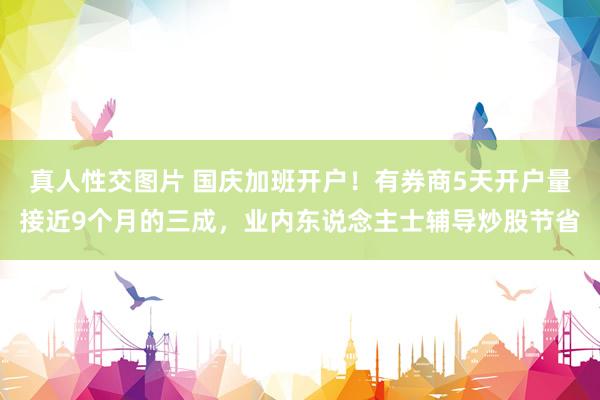 真人性交图片 国庆加班开户！有券商5天开户量接近9个月的三成，业内东说念主士辅导炒股节省