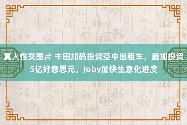 真人性交图片 丰田加码投资空中出租车，追加投资5亿好意思元，Joby加快生意化进度