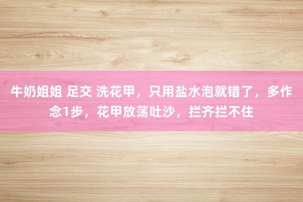 牛奶姐姐 足交 洗花甲，只用盐水泡就错了，多作念1步，花甲放荡吐沙，拦齐拦不住