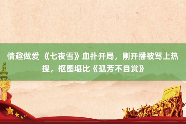 情趣做爱 《七夜雪》血扑开局，刚开播被骂上热搜，抠图堪比《孤芳不自赏》