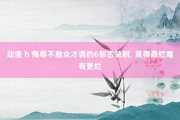 动漫 h 侮辱不雅众才调的6部古装剧， 莫得最烂唯有更烂