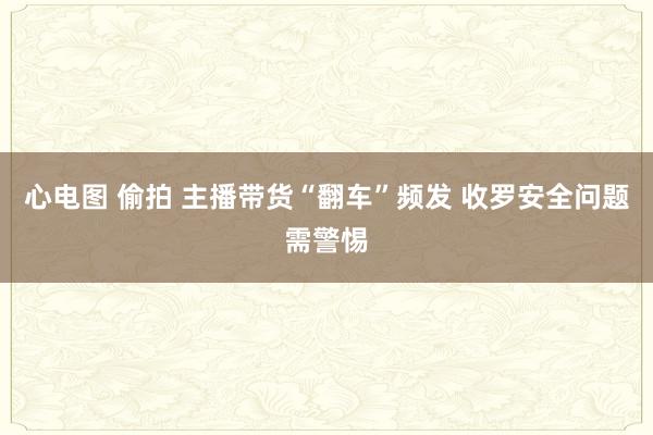 心电图 偷拍 主播带货“翻车”频发 收罗安全问题需警惕