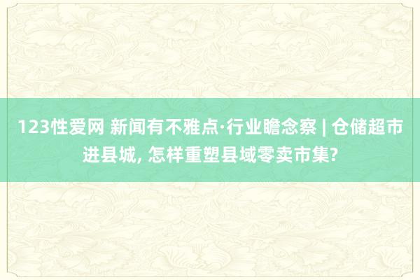 123性爱网 新闻有不雅点·行业瞻念察 | 仓储超市进县城， 怎样重塑县域零卖市集?