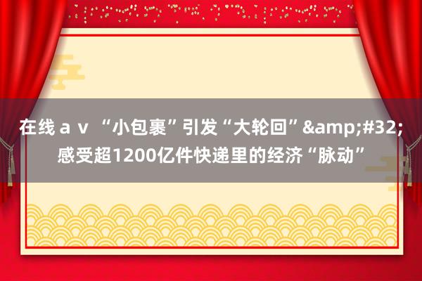 在线ａｖ “小包裹”引发“大轮回”&#32;感受超1200亿件快递里的经济“脉动”