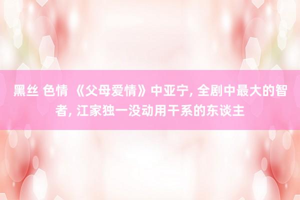 黑丝 色情 《父母爱情》中亚宁， 全剧中最大的智者， 江家独一没动用干系的东谈主