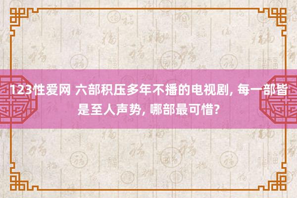 123性爱网 六部积压多年不播的电视剧， 每一部皆是至人声势， 哪部最可惜?