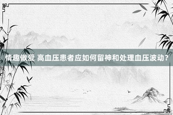 情趣做爱 高血压患者应如何留神和处理血压波动？