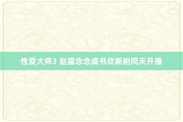 性爱大师3 赵露念念虞书欣新剧同天开播