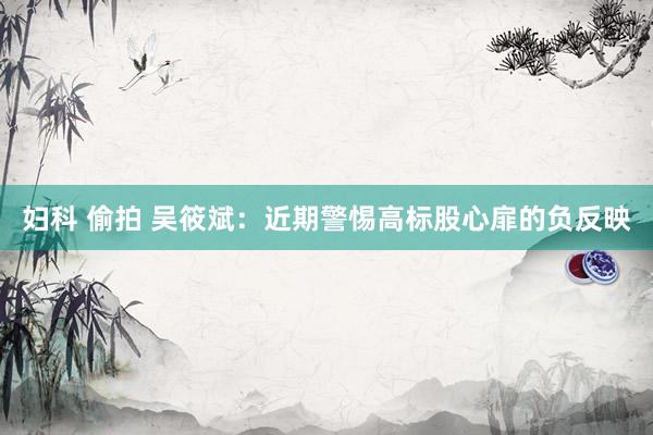 妇科 偷拍 吴筱斌：近期警惕高标股心扉的负反映