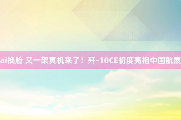ai换脸 又一架真机来了！歼-10CE初度亮相中国航展
