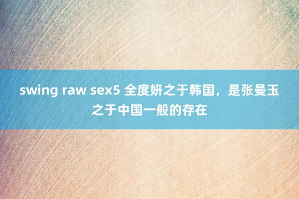swing raw sex5 全度妍之于韩国，是张曼玉之于中国一般的存在