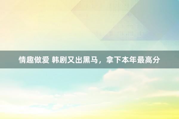 情趣做爱 韩剧又出黑马，拿下本年最高分