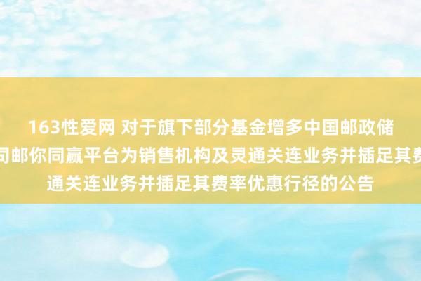163性爱网 对于旗下部分基金增多中国邮政储蓄银行股份有限公司邮你同赢平台为销售机构及灵通关连业务并插足其费率优惠行径的公告