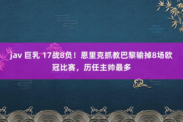 jav 巨乳 17战8负！恩里克抓教巴黎输掉8场欧冠比赛，历任主帅最多