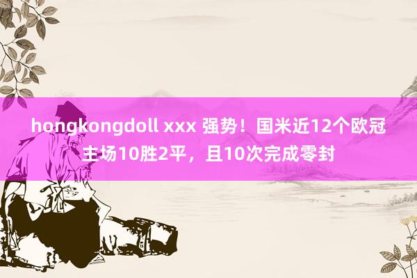 hongkongdoll xxx 强势！国米近12个欧冠主场10胜2平，且10次完成零封