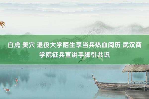 白虎 美穴 退役大学陌生享当兵热血阅历 武汉商学院征兵宣讲手脚引共识