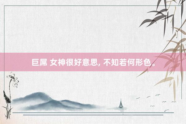 巨屌 女神很好意思， 不知若何形色。