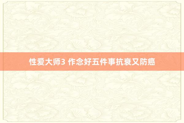 性爱大师3 作念好五件事抗衰又防癌