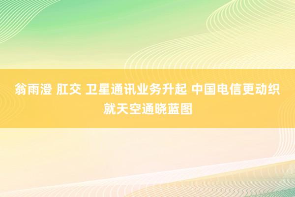 翁雨澄 肛交 卫星通讯业务升起 中国电信更动织就天空通晓蓝图