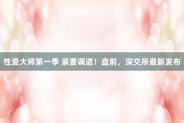 性爱大师第一季 紧要调遣!盘前,深交所最新发布