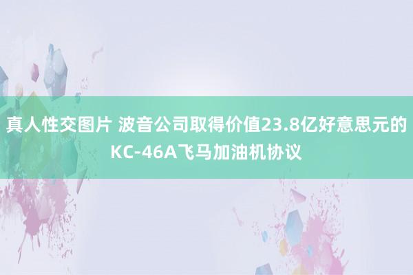 真人性交图片 波音公司取得价值23.8亿好意思元的KC-46A飞马加油机协议