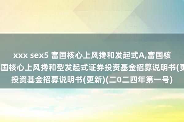 xxx sex5 富国核心上风搀和发起式A,富国核心上风搀和发起式C: 富国核心上风搀和型发起式证券投资基金招募说明书(更新)(二0二四年第一号)