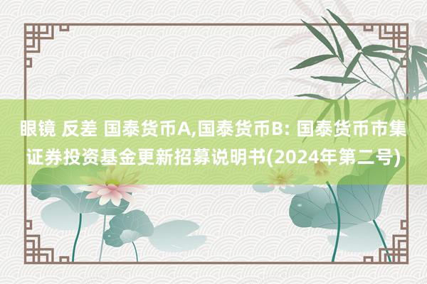 眼镜 反差 国泰货币A,国泰货币B: 国泰货币市集证券投资基金更新招募说明书(2024年第二号)