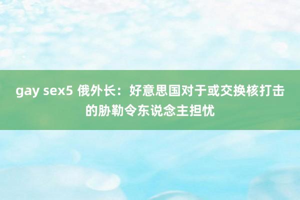 gay sex5 俄外长：好意思国对于或交换核打击的胁勒令东说念主担忧