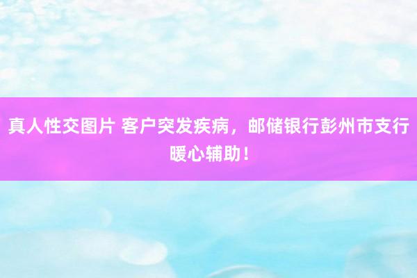 真人性交图片 客户突发疾病，邮储银行彭州市支行暖心辅助！