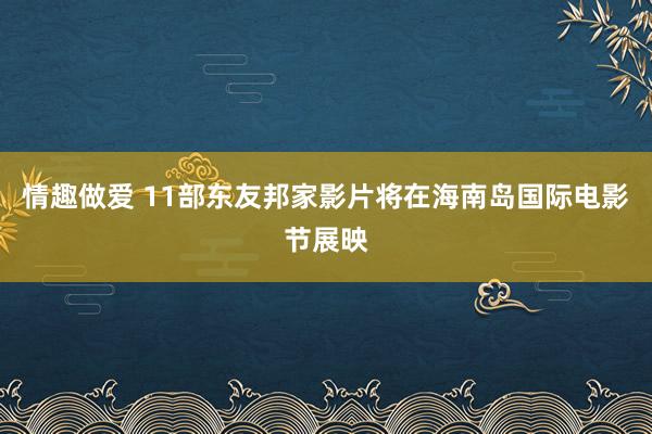 情趣做爱 11部东友邦家影片将在海南岛国际电影节展映