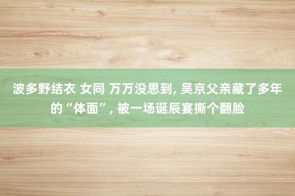 波多野结衣 女同 万万没思到， 吴京父亲藏了多年的“体面”， 被一场诞辰宴撕个翻脸