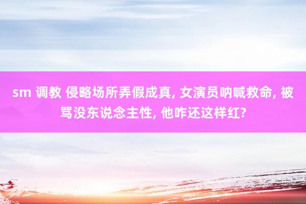 sm 调教 侵略场所弄假成真， 女演员呐喊救命， 被骂没东说念主性， 他咋还这样红?
