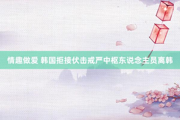 情趣做爱 韩国拒接伏击戒严中枢东说念主员离韩
