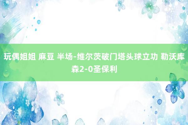 玩偶姐姐 麻豆 半场-维尔茨破门塔头球立功 勒沃库森2-0圣保利