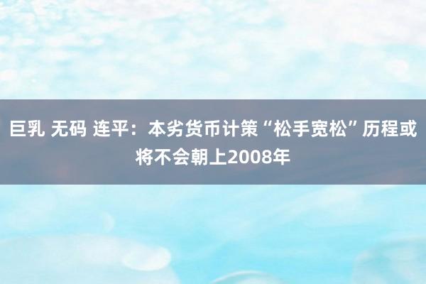 巨乳 无码 连平：本劣货币计策“松手宽松”历程或将不会朝上2008年