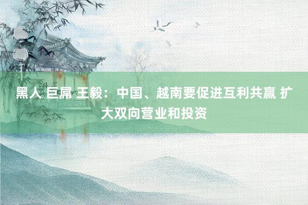 黑人 巨屌 王毅：中国、越南要促进互利共赢 扩大双向营业和投资