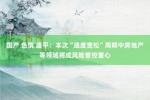 国产 色情 连平：本次“适度宽松”周期中房地产等领域将成风险管控重心