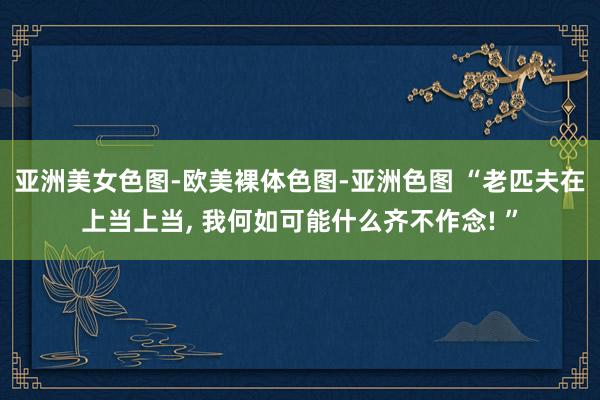 亚洲美女色图-欧美裸体色图-亚洲色图 “老匹夫在上当上当， 我何如可能什么齐不作念! ”